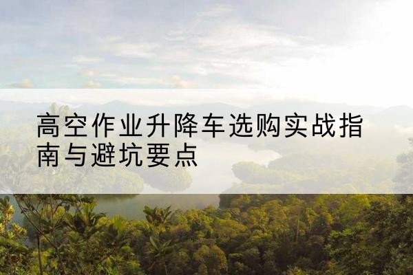 汝州升降车怎么选-高空作业升降车选购实战指南与避坑要点