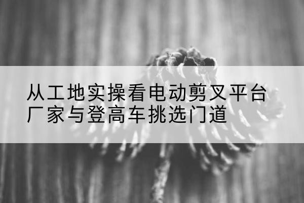 汝州电动剪叉升降平台厂家-从工地实操看电动剪叉平台厂家与登高车挑选门道