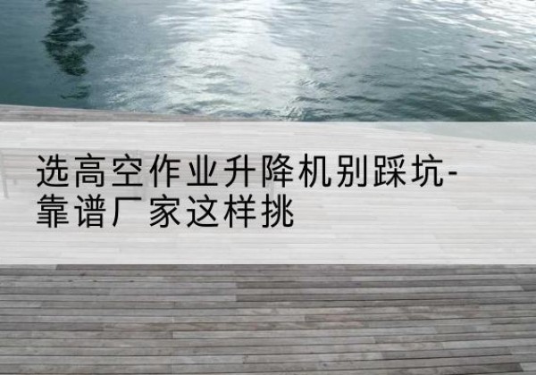 汝州剪叉式升降机厂家-选高空作业升降机别踩坑-靠谱厂家这样挑