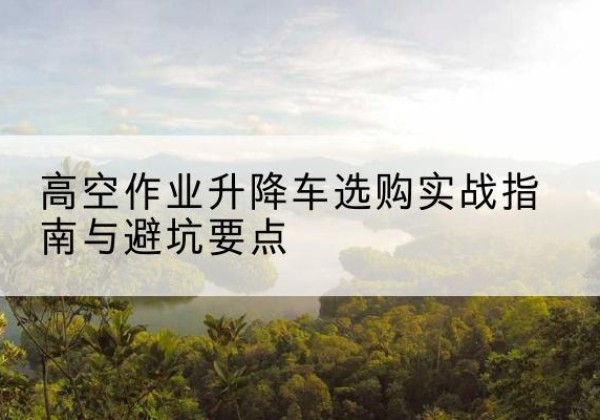 汝州升降车怎么选-高空作业升降车选购实战指南与避坑要点