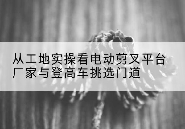汝州电动剪叉升降平台厂家-从工地实操看电动剪叉平台厂家与登高车挑选门道